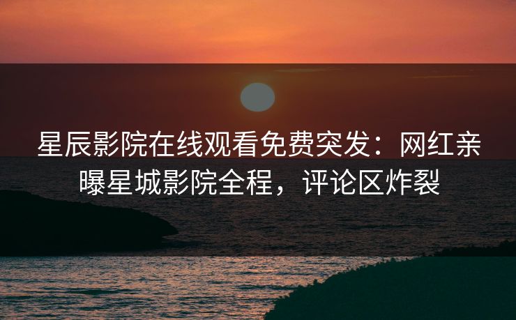 星辰影院在线观看免费突发：网红亲曝星城影院全程，评论区炸裂