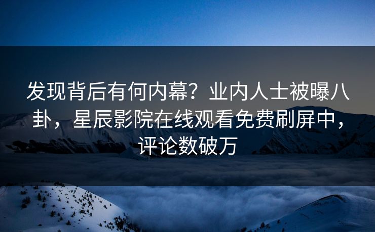发现背后有何内幕？业内人士被曝八卦，星辰影院在线观看免费刷屏中，评论数破万
