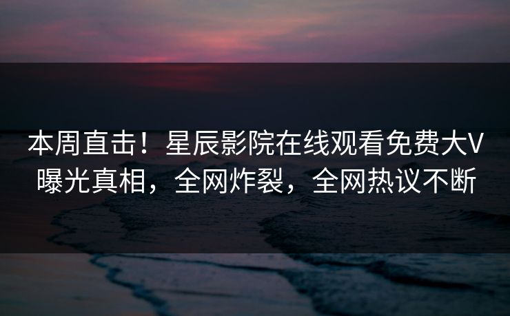 本周直击！星辰影院在线观看免费大V曝光真相，全网炸裂，全网热议不断