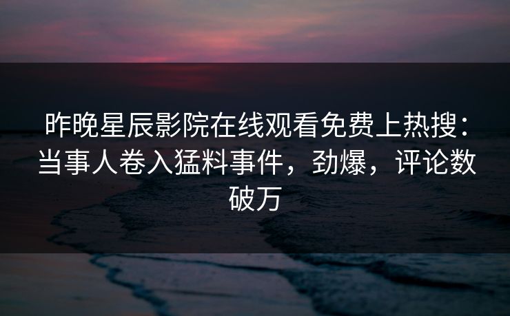 昨晚星辰影院在线观看免费上热搜：当事人卷入猛料事件，劲爆，评论数破万