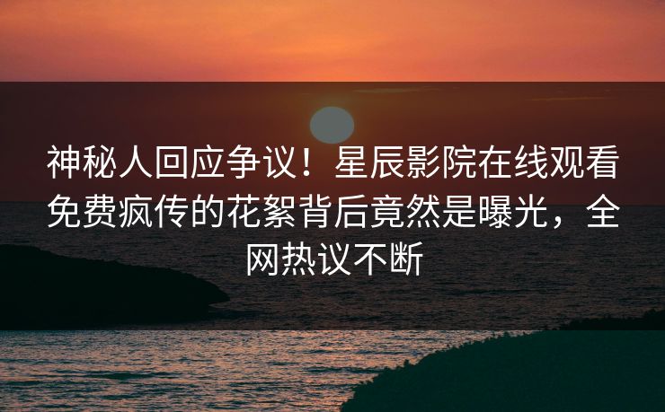 神秘人回应争议！星辰影院在线观看免费疯传的花絮背后竟然是曝光，全网热议不断