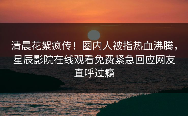 清晨花絮疯传！圈内人被指热血沸腾，星辰影院在线观看免费紧急回应网友直呼过瘾