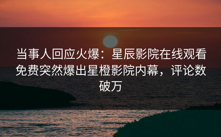 当事人回应火爆：星辰影院在线观看免费突然爆出星橙影院内幕，评论数破万