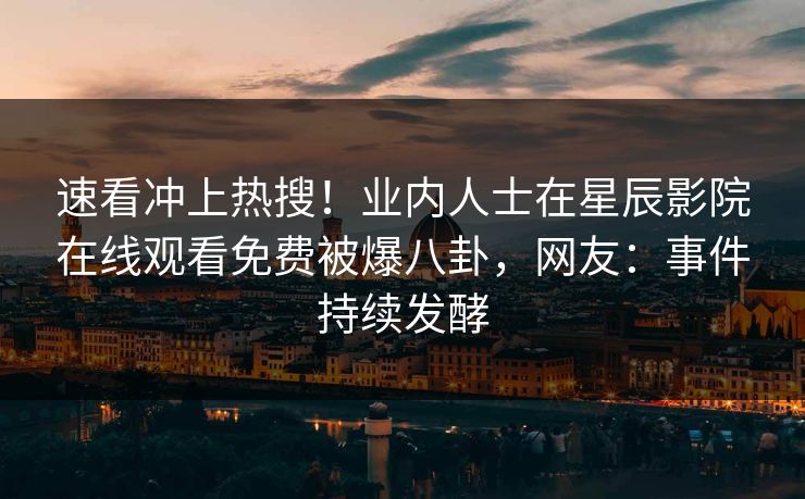 速看冲上热搜！业内人士在星辰影院在线观看免费被爆八卦，网友：事件持续发酵