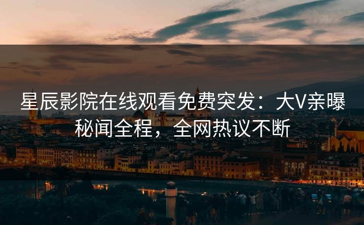 星辰影院在线观看免费突发：大V亲曝秘闻全程，全网热议不断