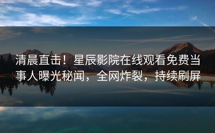 清晨直击！星辰影院在线观看免费当事人曝光秘闻，全网炸裂，持续刷屏