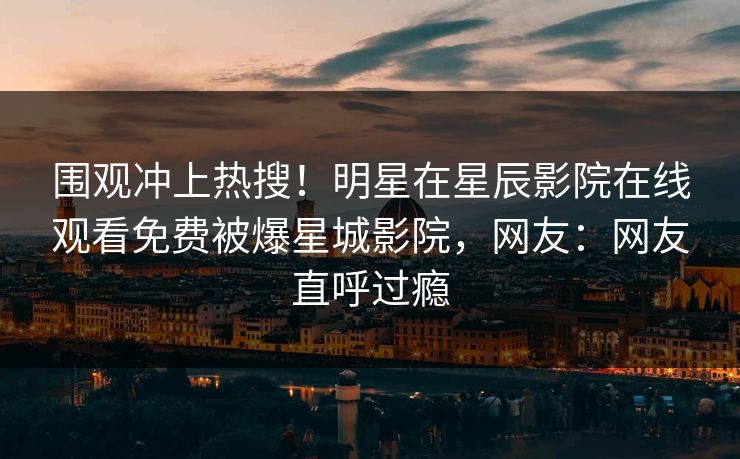 围观冲上热搜！明星在星辰影院在线观看免费被爆星城影院，网友：网友直呼过瘾
