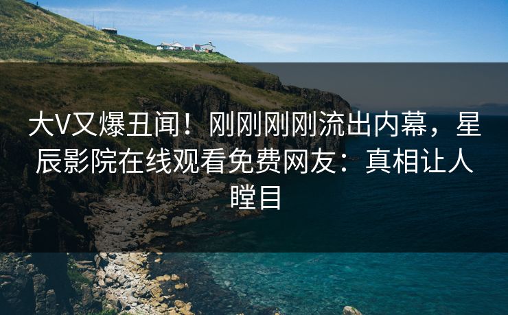 大V又爆丑闻！刚刚刚刚流出内幕，星辰影院在线观看免费网友：真相让人瞠目