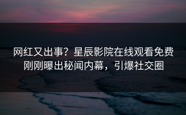 网红又出事？星辰影院在线观看免费刚刚曝出秘闻内幕，引爆社交圈