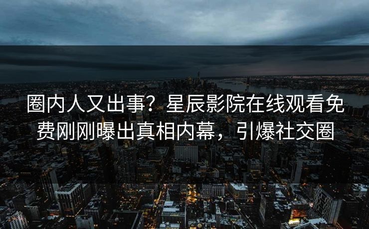 圈内人又出事？星辰影院在线观看免费刚刚曝出真相内幕，引爆社交圈