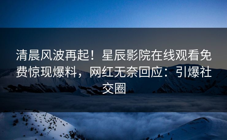 清晨风波再起！星辰影院在线观看免费惊现爆料，网红无奈回应：引爆社交圈