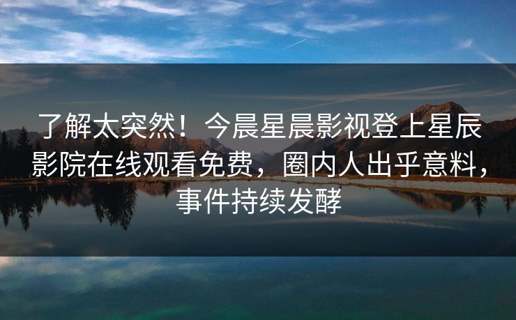 了解太突然！今晨星晨影视登上星辰影院在线观看免费，圈内人出乎意料，事件持续发酵