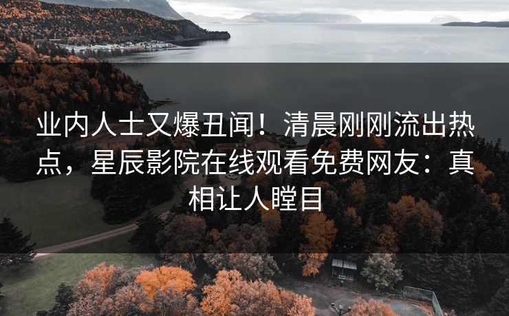 业内人士又爆丑闻！清晨刚刚流出热点，星辰影院在线观看免费网友：真相让人瞠目