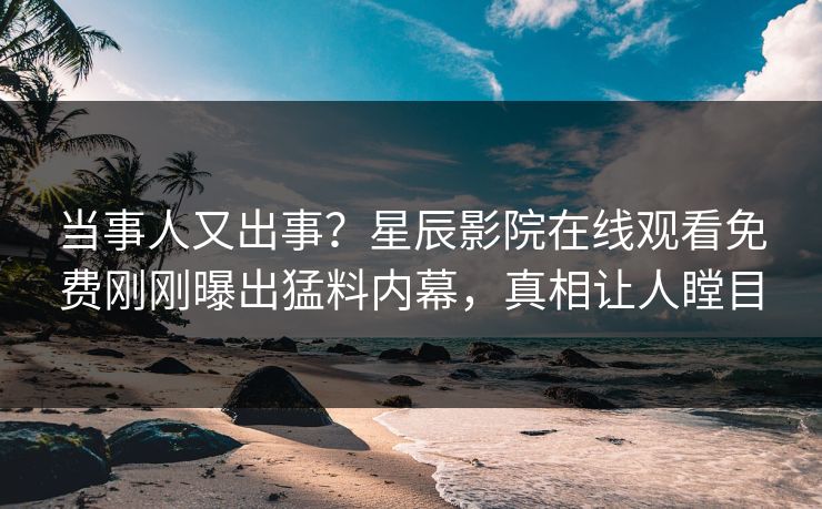当事人又出事？星辰影院在线观看免费刚刚曝出猛料内幕，真相让人瞠目