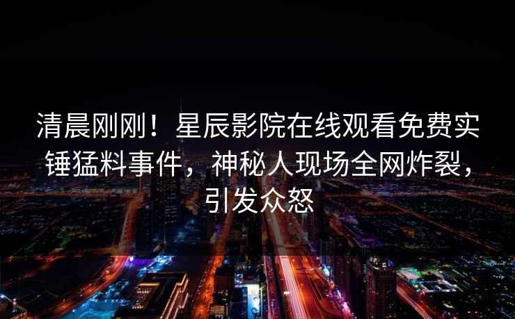 清晨刚刚！星辰影院在线观看免费实锤猛料事件，神秘人现场全网炸裂，引发众怒