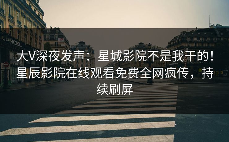 大V深夜发声：星城影院不是我干的！星辰影院在线观看免费全网疯传，持续刷屏