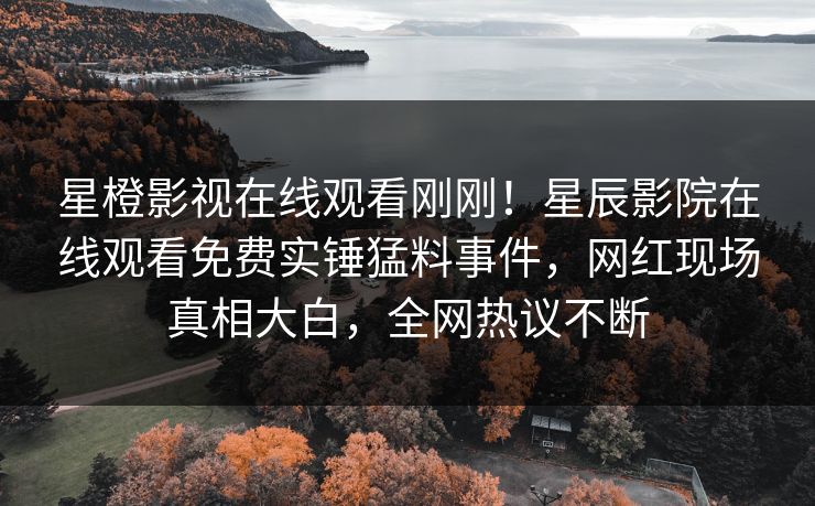 星橙影视在线观看刚刚！星辰影院在线观看免费实锤猛料事件，网红现场真相大白，全网热议不断