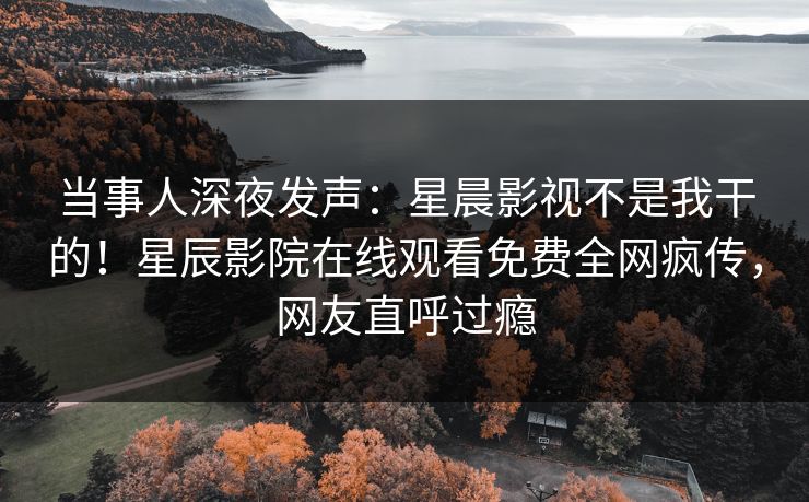 当事人深夜发声：星晨影视不是我干的！星辰影院在线观看免费全网疯传，网友直呼过瘾