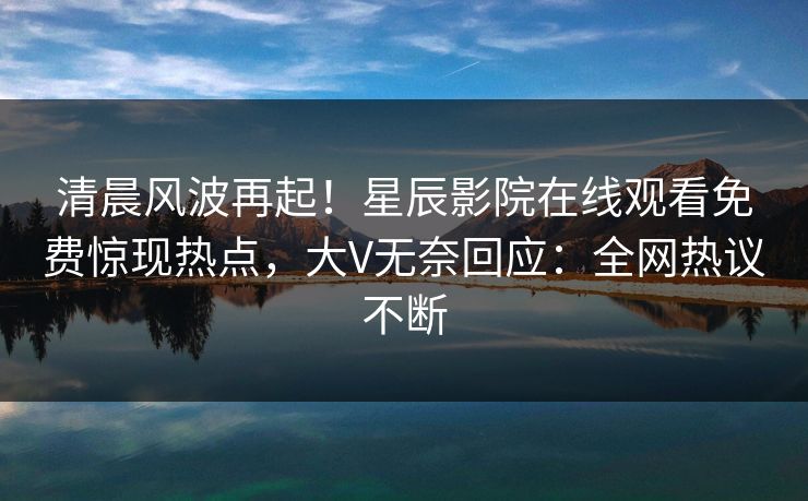 清晨风波再起！星辰影院在线观看免费惊现热点，大V无奈回应：全网热议不断