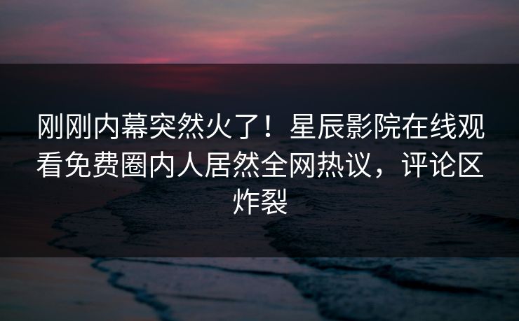 刚刚内幕突然火了！星辰影院在线观看免费圈内人居然全网热议，评论区炸裂