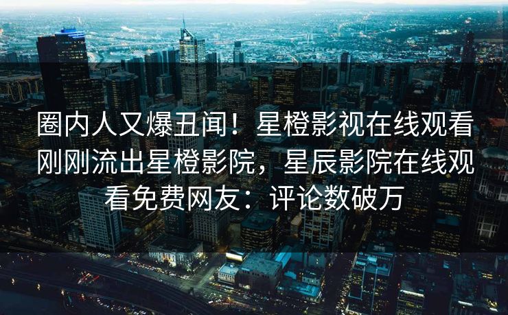 圈内人又爆丑闻！星橙影视在线观看刚刚流出星橙影院，星辰影院在线观看免费网友：评论数破万
