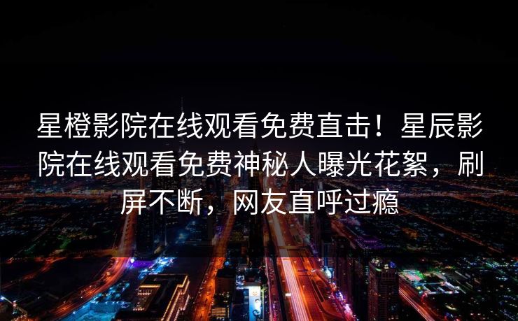 星橙影院在线观看免费直击！星辰影院在线观看免费神秘人曝光花絮，刷屏不断，网友直呼过瘾