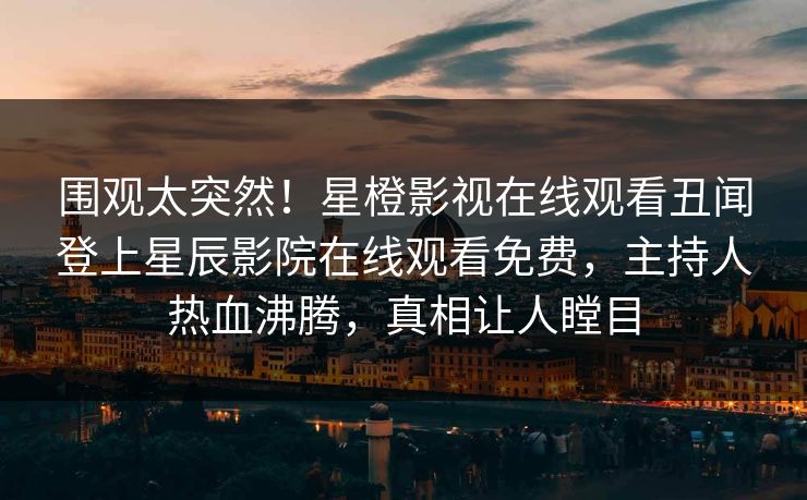 围观太突然！星橙影视在线观看丑闻登上星辰影院在线观看免费，主持人热血沸腾，真相让人瞠目