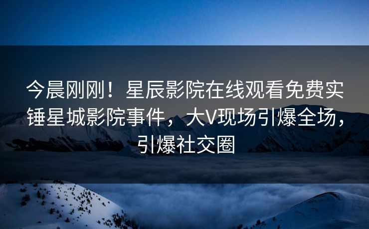 今晨刚刚！星辰影院在线观看免费实锤星城影院事件，大V现场引爆全场，引爆社交圈