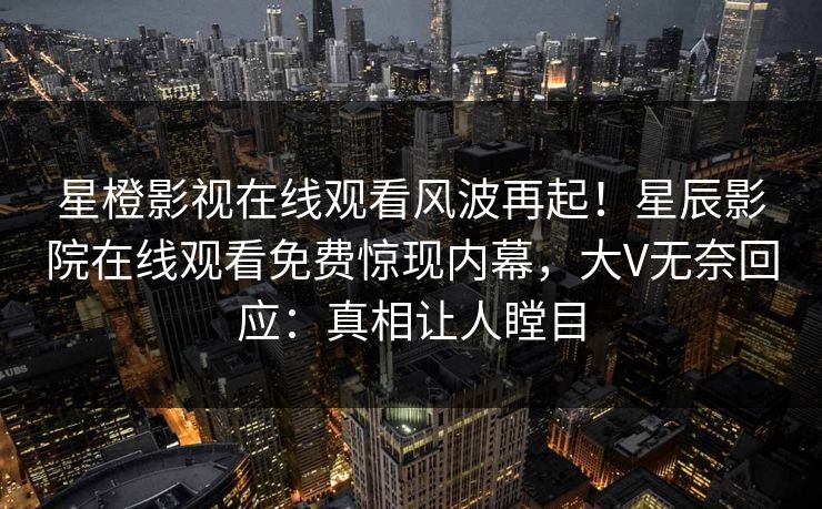 星橙影视在线观看风波再起！星辰影院在线观看免费惊现内幕，大V无奈回应：真相让人瞠目