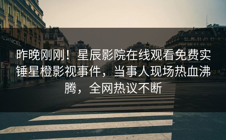 昨晚刚刚！星辰影院在线观看免费实锤星橙影视事件，当事人现场热血沸腾，全网热议不断