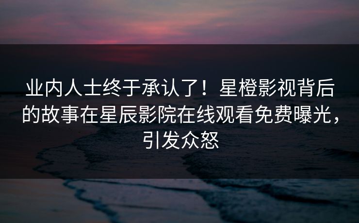 业内人士终于承认了！星橙影视背后的故事在星辰影院在线观看免费曝光，引发众怒