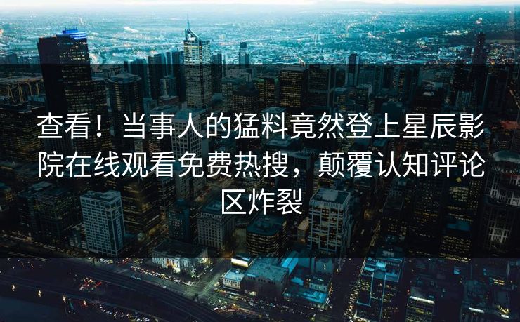 查看！当事人的猛料竟然登上星辰影院在线观看免费热搜，颠覆认知评论区炸裂