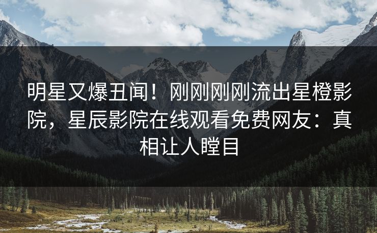 明星又爆丑闻！刚刚刚刚流出星橙影院，星辰影院在线观看免费网友：真相让人瞠目