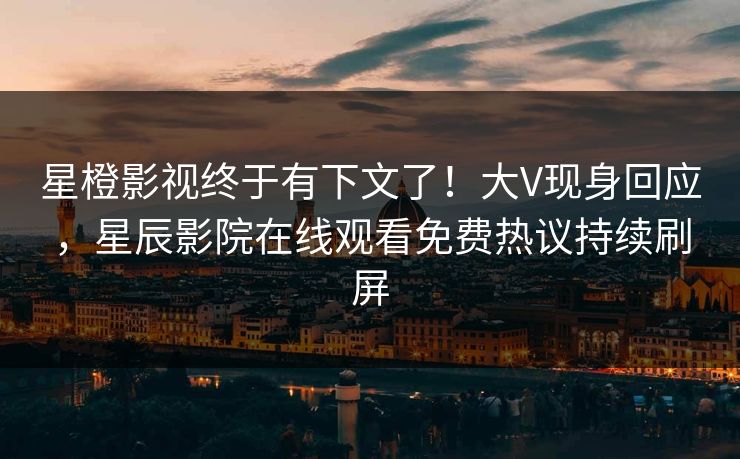 星橙影视终于有下文了！大V现身回应，星辰影院在线观看免费热议持续刷屏