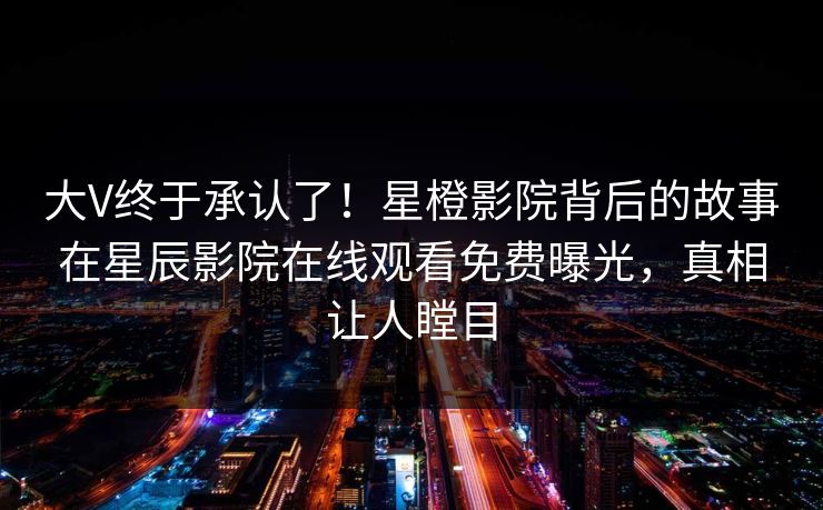 大V终于承认了！星橙影院背后的故事在星辰影院在线观看免费曝光，真相让人瞠目