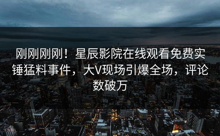 刚刚刚刚！星辰影院在线观看免费实锤猛料事件，大V现场引爆全场，评论数破万