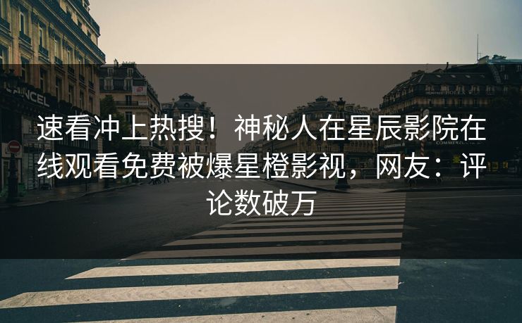 速看冲上热搜！神秘人在星辰影院在线观看免费被爆星橙影视，网友：评论数破万