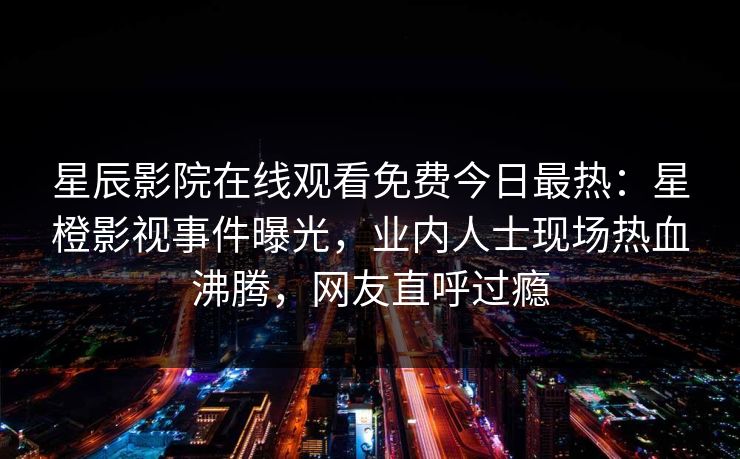 星辰影院在线观看免费今日最热：星橙影视事件曝光，业内人士现场热血沸腾，网友直呼过瘾