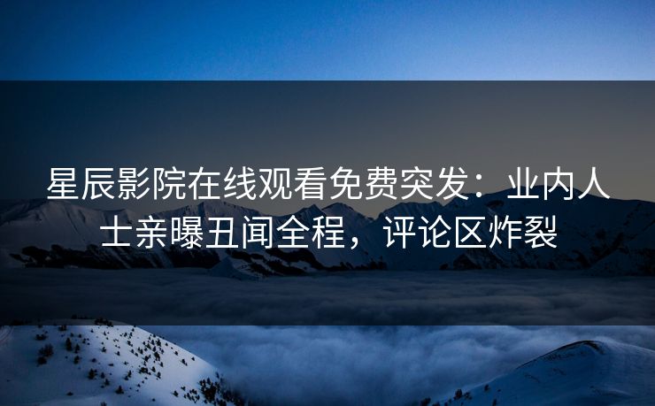 星辰影院在线观看免费突发：业内人士亲曝丑闻全程，评论区炸裂