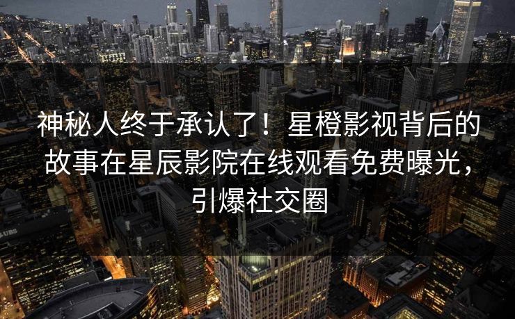 神秘人终于承认了！星橙影视背后的故事在星辰影院在线观看免费曝光，引爆社交圈