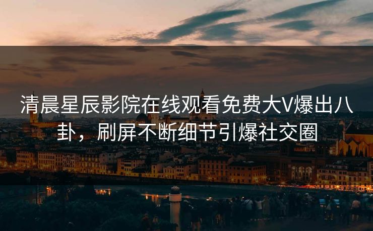 清晨星辰影院在线观看免费大V爆出八卦，刷屏不断细节引爆社交圈