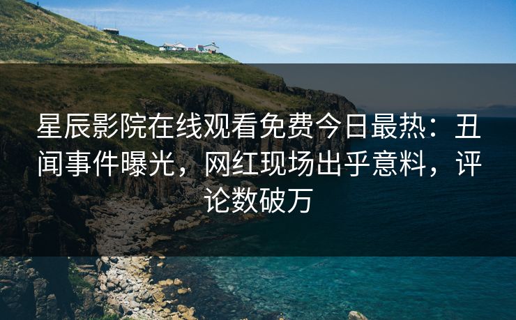 星辰影院在线观看免费今日最热：丑闻事件曝光，网红现场出乎意料，评论数破万