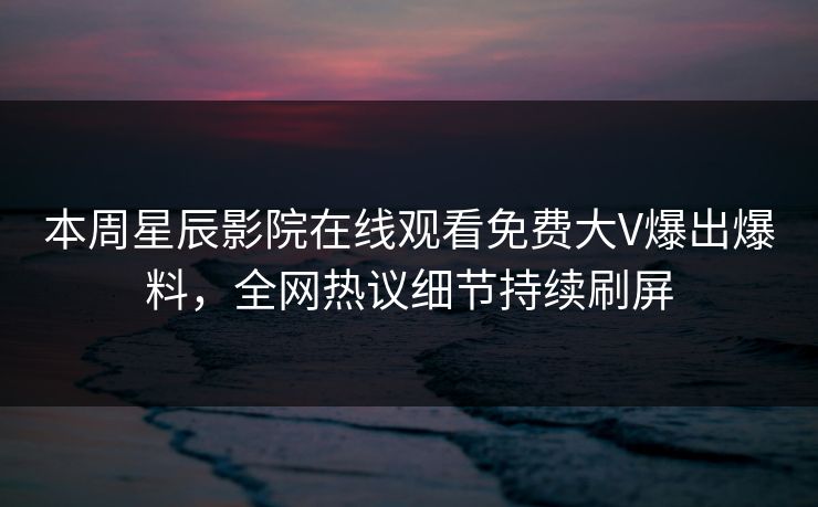 本周星辰影院在线观看免费大V爆出爆料，全网热议细节持续刷屏