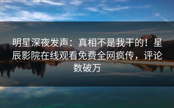 明星深夜发声：真相不是我干的！星辰影院在线观看免费全网疯传，评论数破万