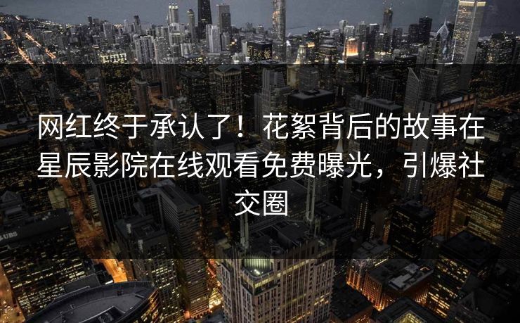 网红终于承认了！花絮背后的故事在星辰影院在线观看免费曝光，引爆社交圈