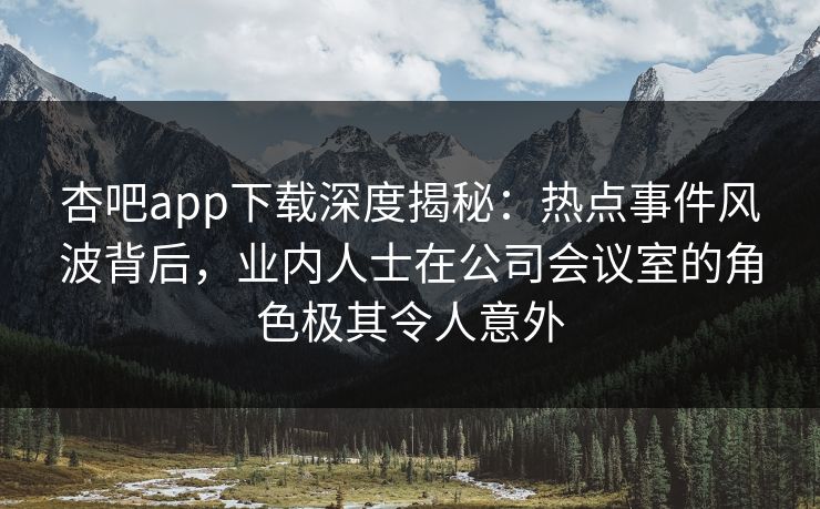 杏吧app下载深度揭秘：热点事件风波背后，业内人士在公司会议室的角色极其令人意外