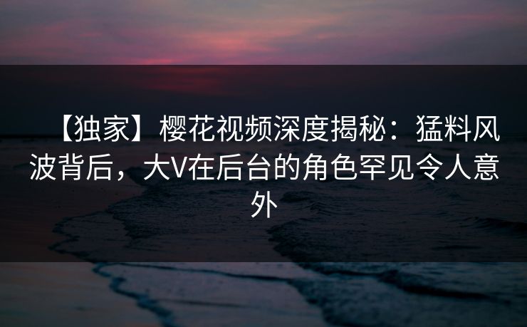 【独家】樱花视频深度揭秘：猛料风波背后，大V在后台的角色罕见令人意外