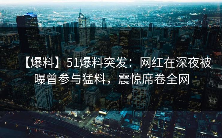 【爆料】51爆料突发：网红在深夜被曝曾参与猛料，震惊席卷全网