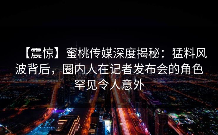 【震惊】蜜桃传媒深度揭秘：猛料风波背后，圈内人在记者发布会的角色罕见令人意外