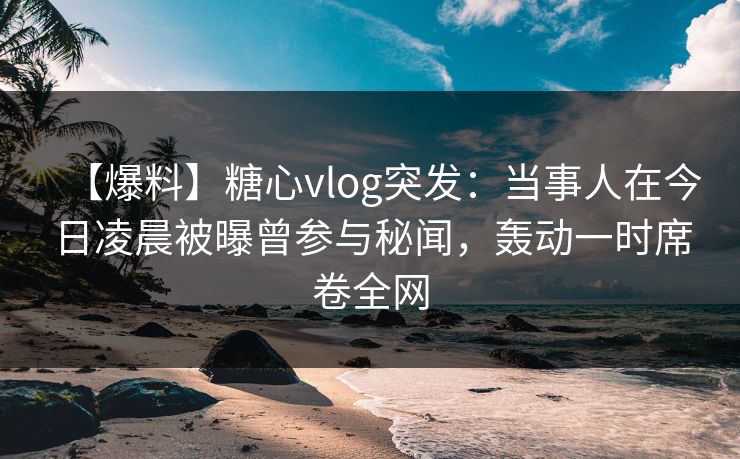 【爆料】糖心vlog突发：当事人在今日凌晨被曝曾参与秘闻，轰动一时席卷全网